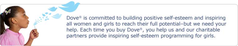 Dove� is committed to building positive self-esteem and inspiring all women and girls to reach their full potential - but we need your help. Each time you buy Dove�, you help us and our charitable partners provide inspiring self-esteem programming for girls.