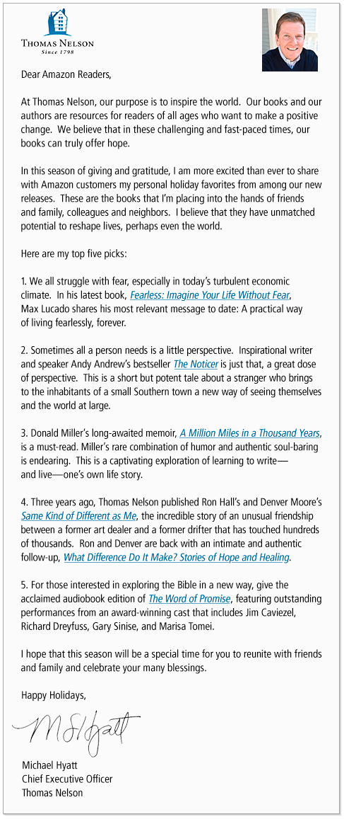 Dear Amazon Readers, At Thomas Nelson, our purpose is to inspire the world. Our books and our authors are resources for readers of all ages who want to make a positive change. We believe that in these challenging and fast-paced times, our books can truly offer hope. In this season of giving and gratitude, I am more excited than ever to share with Amazon customers my personal holiday favorites from among our new releases. These are the books that I'm placing into the hands of friends and family, colleagues and neighbors. I believe that they have unmatched potential to reshape lives, perhaps even the world. Here are my top five picks: (1)We all struggle with fear, especially in today's turbulent economic climate. In his latest book, Fearless: Imagine Your Life Without Fear, Max Lucado shares his most relevant message to date: A practical way of living fearlessly, forever. (2)Sometimes all a person needs is a little perspective. Inspirational writer and speaker Andy Andrew's bestseller The Noticer is just that, a great dose of perspective. This is a short but potent tale about a stranger who brings to the inhabitants of a small Southern town a new way of seeing themselves and the world at large. (3) Donald Miller recently released his long-awaited memoir, A Million Miles in a Thousand Years, and it is a must-read. Miller's rare combination of humor and authentic soul-baring is endearing. This is a captivating exploration of learning to write--and live--one's own life story. (4) Three years ago, Thomas Nelson published Ron Hall's and Denver Moore's Same Kind of Different as Me, the incredible story of an unusual friendship between a former art dealer and a former drifter that has touched hundreds of thousands. Ron and Denver are back with an intimate and authentic follow-up, What Difference Do It Make? Stories of Hope and Healing. (5)For those interested in exploring the Bible in a new way, give the acclaimed audiobook edition of The Word of Promise Full Bible, featuring outstanding performances from an award-winning cast that includes Jim Caviezel, Richard Dreyfuss, Gary Sinise, and Marisa Tomei. I hope that this season will be a special time for you to reunite with friends and family and celebrate your many blessings. Happy Holidays, Michael Hyatt, Chief Executive Officer Thomas Nelson