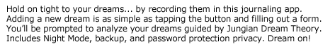 Dream Journal Pro -- Hold on tight to your dreams... by recording them in this journaling app. Adding a new dream is as simple as tapping the button and filling out a form. You’ll be prompted to analyze your dreams guided by Jungian Dream Theory. Not compatible with some lower-end devices or the Motorola Atrix. Dream on!