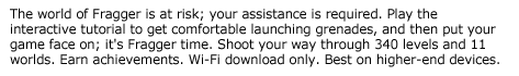 Fragger--The world of Fragger is at risk; your assistance is required. Play the interactive tutorial to get comfortable launching grenades, and then put your game face on; it's Fragger time. Shoot your way through 340 levels and 11 worlds. Earn achievements. Wi-Fi download only. Best on higher-end devices.