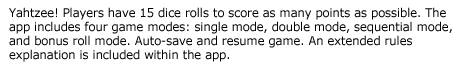 Six Dice Yahtzee (Ad Free)--Yahtzee! Players have 15 dice rolls to score as many points as possible. The app includes four game modes: single mode, double mode, sequential mode, and bonus roll mode. Auto-save and resume game. An extended rules explanation is included within the app.