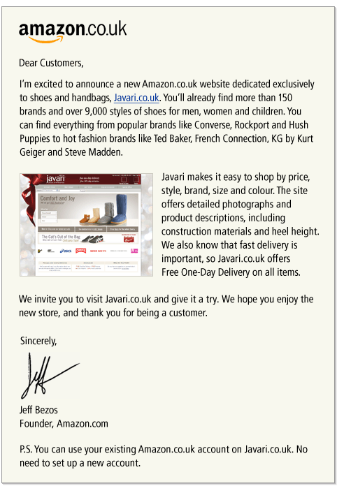Dear Customers, Im excited to announce a new Amazon.co.uk website dedicated exclusively to shoes and handbags, Javari.co.uk.  Youll already find more than 150 brands and over 9,000 styles of shoes for men, women and children.  You can find everything from popular brands like Converse, Rockport and Hush Puppies to hot fashion brands like Ted Baker, French Connection, KG by Kurt Geiger and Steve Madden. Javari makes it easy to shop by price, style, brand, size and colour.  The site offers detailed photographs and product descriptions, including construction materials and heel height. We also know that fast delivery is important, so Javari.co.uk offers Free One-Day Delivery on all items.  We invite you to visit Javari.co.uk and give it a try.  We hope you enjoy the new store, and thank you for being a customer. Sincerely, Jeff Bezos Founder, Amazon.com P.S. You can use your existing Amazon.co.uk account on Javari.co.uk. No need to set up a new account.