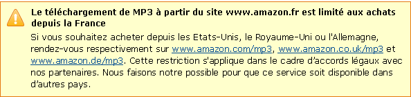Le t�l�chargement de MP3 � partir du site www.amazon.fr ne peut �tre effectu� que depuis le territoire fran�ais. Si vous souhaitez acheter depuis les Etats-Unis, le Royaume-Uni ou l'Allemagne, rendez-vous respectivement sur www.amazon.com/mp3, www.amazon.co.uk/mp3 et www.amazon.de/mp3. Cette restriction s'applique dans le cadre d'accords l�gaux avec nos partenaires. Nous faisons notre possible pour que ce service soit disponible dans d'autres pays.