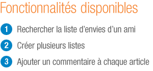Les avantages de la liste d'envies Amazon : rechercher les listes cadeaux de vos amis, cr�er de multiples listes et commenter chacun des articles.