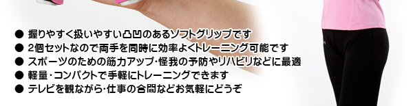 ● 握りやすく扱いやすい凸凹のあるソフトグリップです ● 2個セットなので両手を同時に効率よくトレーニング可能です ● スポーツのための筋力アップ・怪我の予防やリハビリなどに最適 ● 軽量・コンパクトで手軽にトレーニングできます ● テレビを観ながら・仕事の合間などお気軽にどうぞ