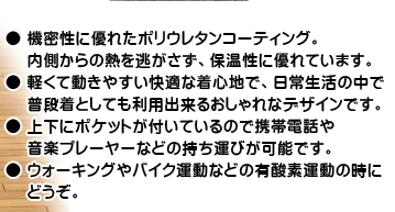 ● 機密性に優れたポリウレタンコーティング。内側からの熱を逃がさず、保温性に優れています。● 軽くて動きやすい快適な着心地で、日常生活の中で普段着としても利用出来るおしゃれなデザインです。● 上下にポケットが付いているので携帯電話や音楽プレーヤーなどの持ち運びが可能です。● ウォーキングやバイク運動などの有酸素運動の時にどうぞ。
