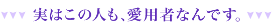 実はこの人も、愛用者なんです