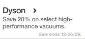 New This Week in Dyson. Save 20% on select vacuums. Sale ends 12/26/09.