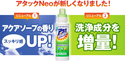 アタックNeoが新しくなりました！ リニューアル1：アクアソープの香りスッキリ感UP!　リニューアル2：洗浄成分を増量！